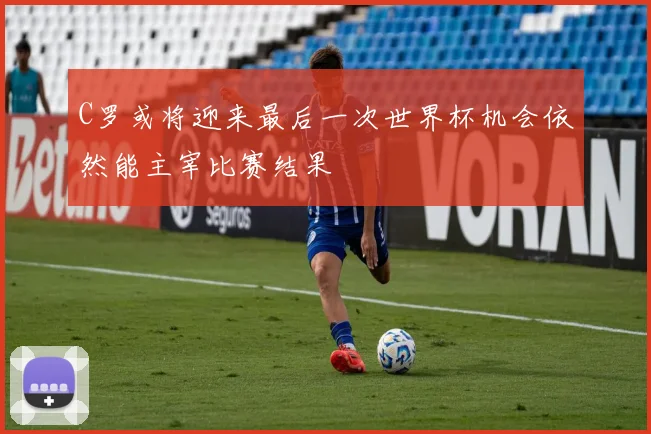 C罗或将迎来最后一次世界杯机会依然能主宰比赛结果