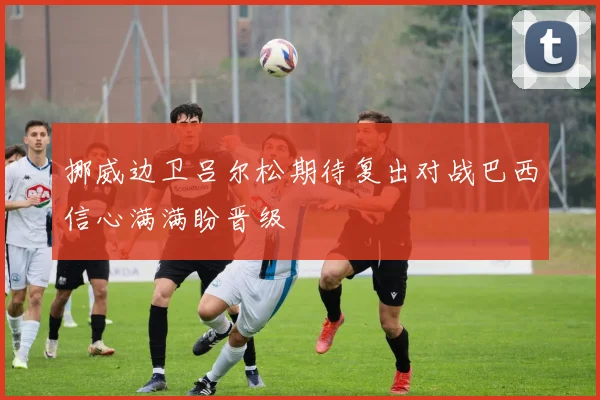 挪威边卫吕尔松期待复出对战巴西信心满满盼晋级