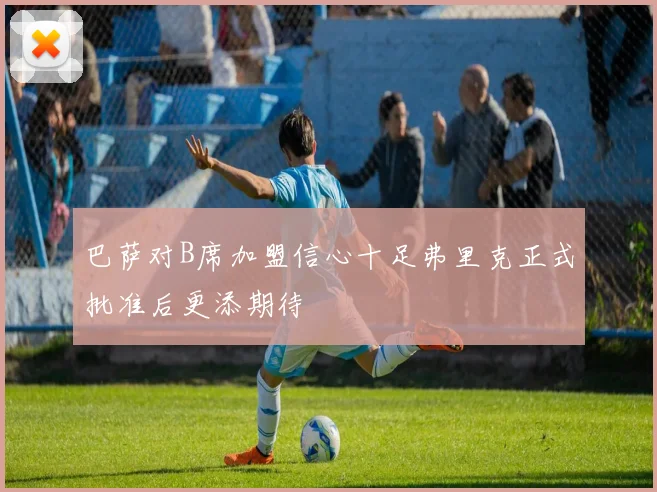 巴萨对B席加盟信心十足弗里克正式批准后更添期待