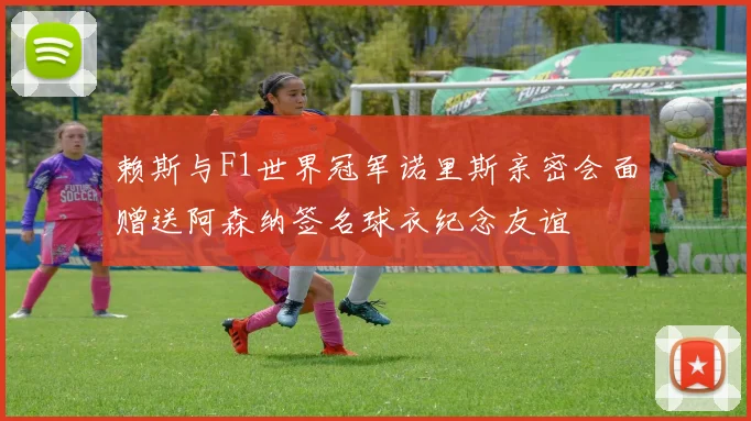 赖斯与F1世界冠军诺里斯亲密会面赠送阿森纳签名球衣纪念友谊