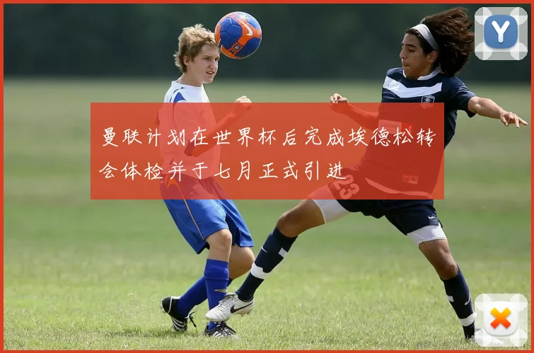 曼联计划在世界杯后完成埃德松转会体检并于七月正式引进