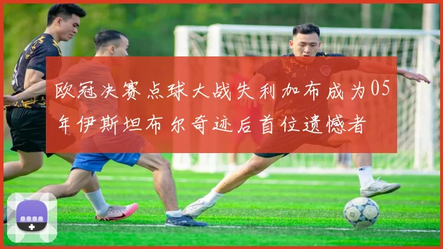 欧冠决赛点球大战失利加布成为05年伊斯坦布尔奇迹后首位遗憾者