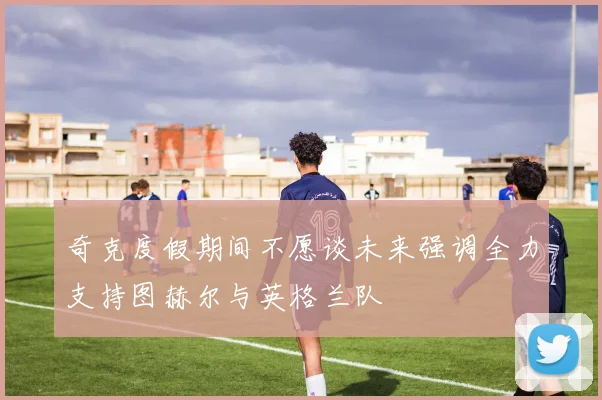 奇克度假期间不愿谈未来强调全力支持图赫尔与英格兰队