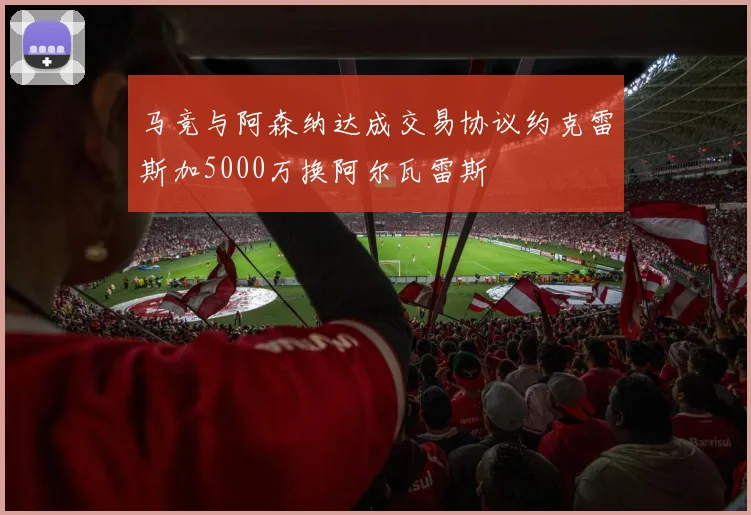 马竞与阿森纳达成交易协议约克雷斯加5000万换阿尔瓦雷斯