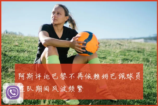 阿斯评论巴黎不再依赖姆巴佩球员在队期间风波频繁