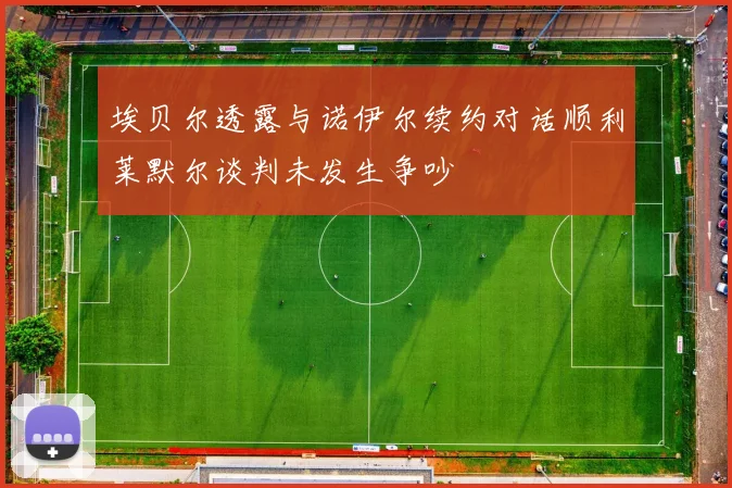 埃贝尔透露与诺伊尔续约对话顺利莱默尔谈判未发生争吵