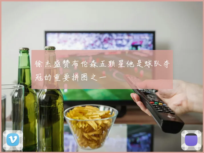 徐杰盛赞布伦森五颗星他是球队夺冠的重要拼图之一