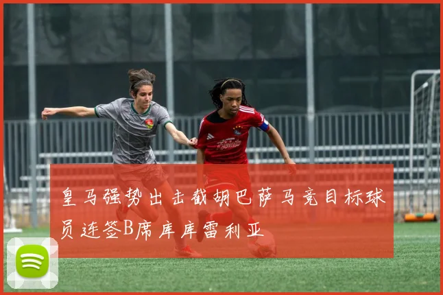 皇马强势出击截胡巴萨马竞目标球员连签B席库库雷利亚