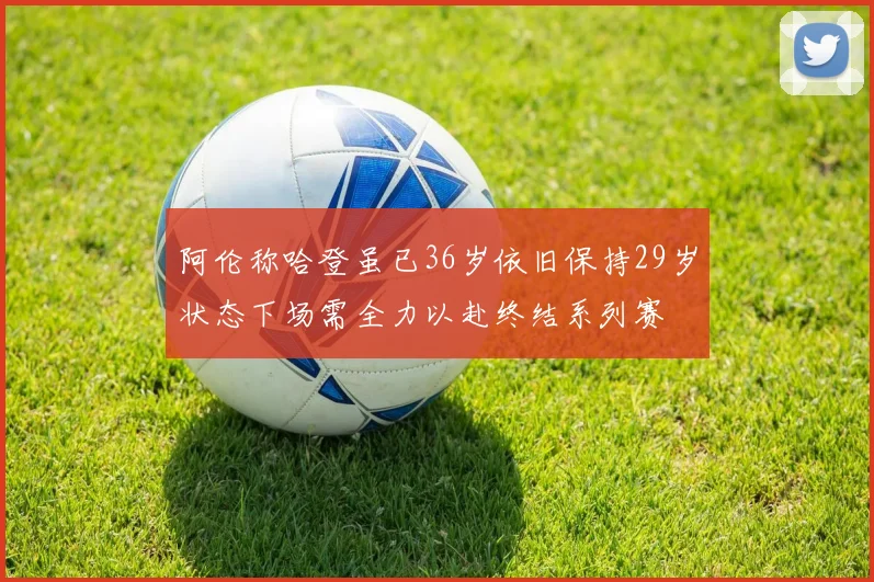 阿伦称哈登虽已36岁依旧保持29岁状态下场需全力以赴终结系列赛