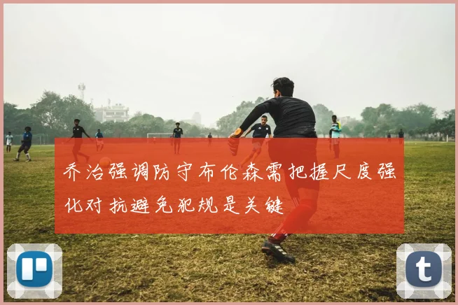 乔治强调防守布伦森需把握尺度强化对抗避免犯规是关键