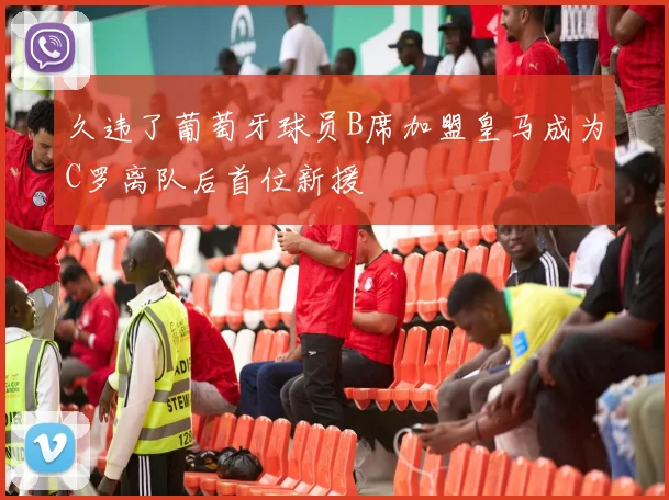 久违了葡萄牙球员B席加盟皇马成为C罗离队后首位新援