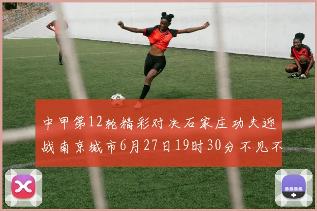 中甲第12轮精彩对决石家庄功夫迎战南京城市6月27日19时30分不见不散