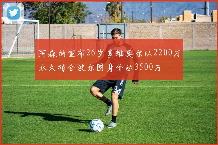 阿森纳宣布26岁基维奥尔以2200万永久转会波尔图身价达3500万