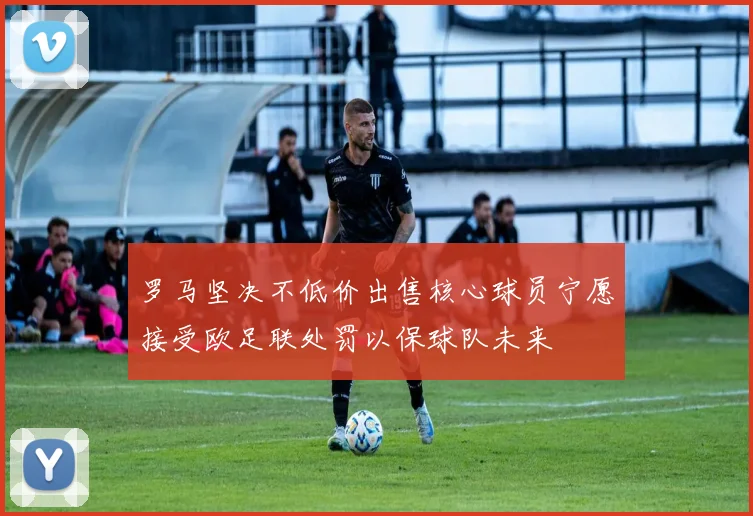 罗马坚决不低价出售核心球员宁愿接受欧足联处罚以保球队未来