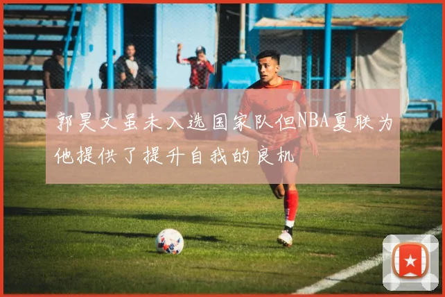 郭昊文虽未入选国家队但NBA夏联为他提供了提升自我的良机