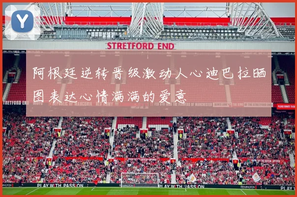 阿根廷逆转晋级激动人心迪巴拉晒图表达心情满满的爱意