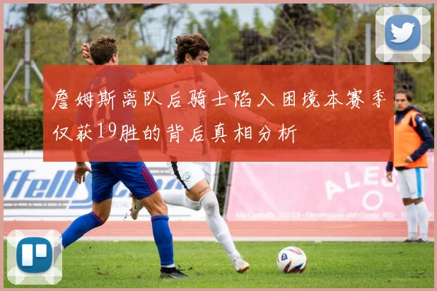 詹姆斯离队后骑士陷入困境本赛季仅获19胜的背后真相分析