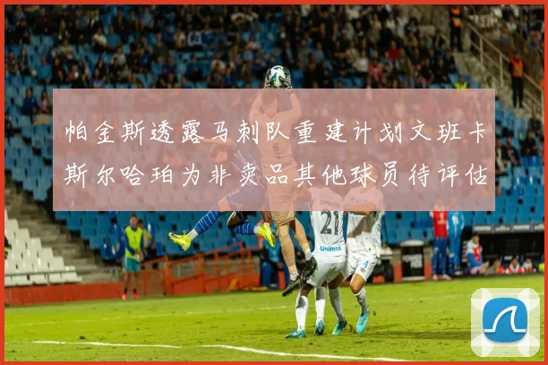 帕金斯透露马刺队重建计划文班卡斯尔哈珀为非卖品其他球员待评估